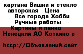 картина Вишни и стекло...авторская › Цена ­ 10 000 - Все города Хобби. Ручные работы » Картины и панно   . Ненецкий АО,Коткино с.